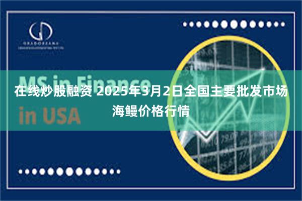 在线炒股融资 2025年3月2日全国主要批发市场海鳗价格行情