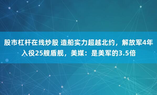 股市杠杆在线炒股 造船实力超越北约，解放军4年入役25艘盾舰，美媒：是美军的3.5倍