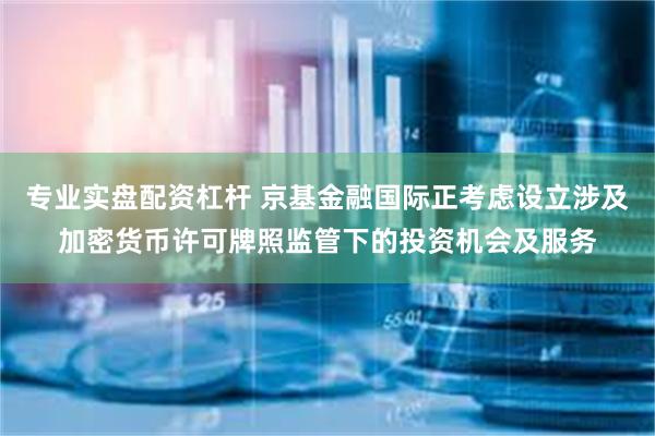 专业实盘配资杠杆 京基金融国际正考虑设立涉及加密货币许可牌照监管下的投资机会及服务