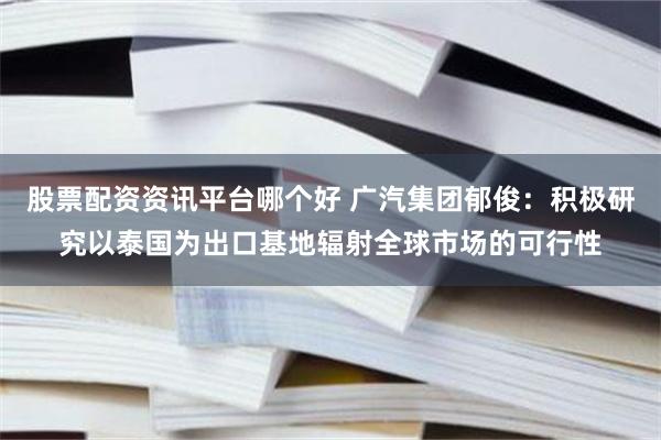 股票配资资讯平台哪个好 广汽集团郁俊：积极研究以泰国为出口基地辐射全球市场的可行性