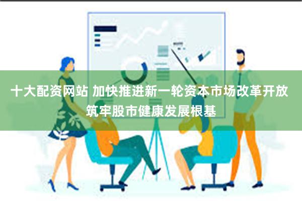 十大配资网站 加快推进新一轮资本市场改革开放 筑牢股市健康发展根基