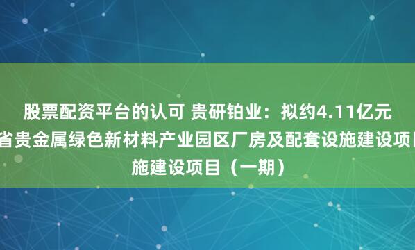 股票配资平台的认可 贵研铂业：拟约4.11亿元投建云南省贵金属绿色新材料产业园区厂房及配套设施建设项目（一期）