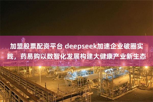 加盟股票配资平台 deepseek加速企业破圈实践，药易购以数智化发展构建大健康产业新生态